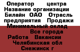 Оператор Call-центра › Название организации ­ Билайн, ОАО › Отрасль предприятия ­ Продажи › Минимальный оклад ­ 35 000 - Все города Работа » Вакансии   . Челябинская обл.,Снежинск г.